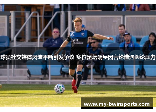 球员社交媒体风波不断引发争议 多位足坛明星因言论遭遇舆论压力