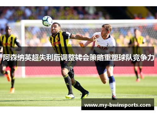 阿森纳英超失利后调整转会策略重塑球队竞争力